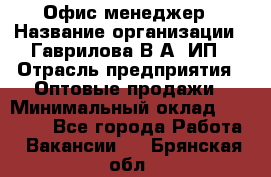 Офис-менеджер › Название организации ­ Гаврилова В.А, ИП › Отрасль предприятия ­ Оптовые продажи › Минимальный оклад ­ 20 000 - Все города Работа » Вакансии   . Брянская обл.